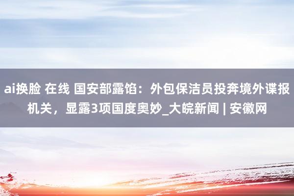 ai换脸 在线 国安部露馅：外包保洁员投奔境外谍报机关，显露3项国度奥妙_大皖新闻 | 安徽网