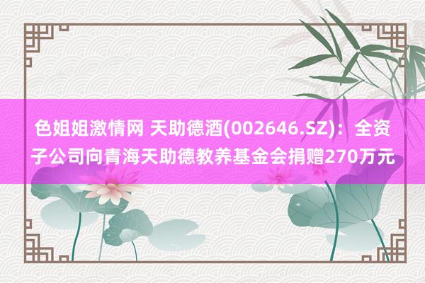 色姐姐激情网 天助德酒(002646.SZ)：全资子公司向青海天助德教养基金会捐赠270万元
