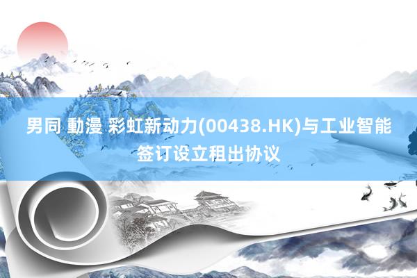 男同 動漫 彩虹新动力(00438.HK)与工业智能签订设立租出协议