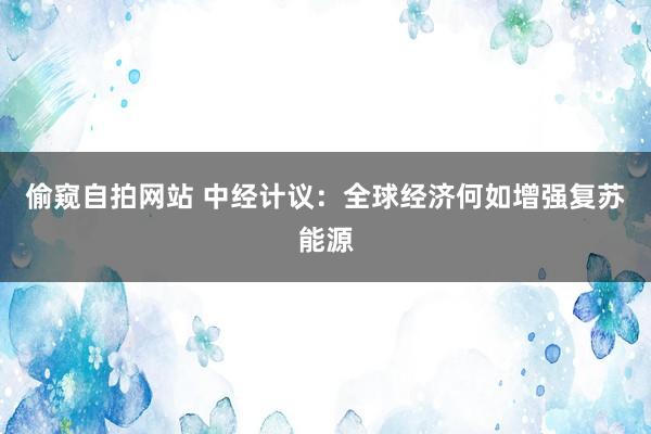 偷窥自拍网站 中经计议：全球经济何如增强复苏能源