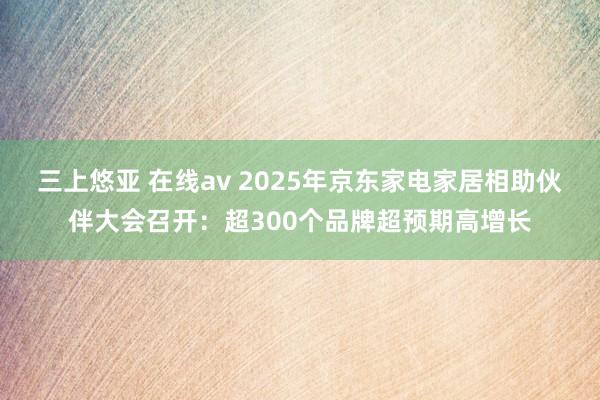 三上悠亚 在线av 2025年京东家电家居相助伙伴大会召开：超300个品牌超预期高增长