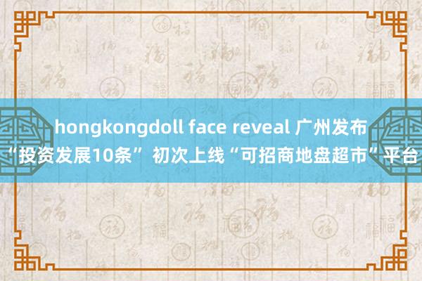 hongkongdoll face reveal 广州发布“投资发展10条” 初次上线“可招商地盘超市”平台