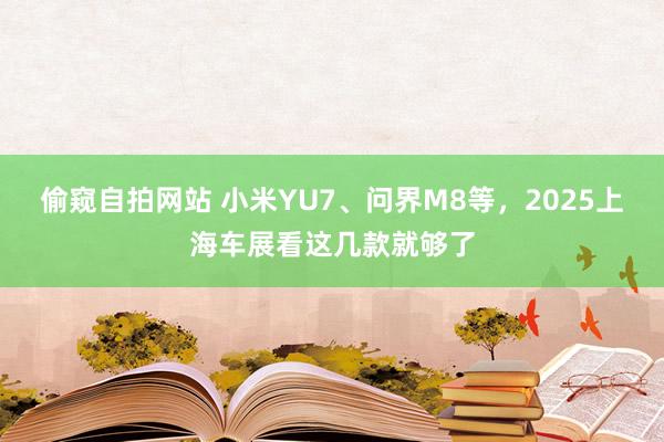 偷窥自拍网站 小米YU7、问界M8等，2025上海车展看这几款就够了