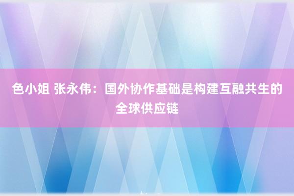 色小姐 张永伟：国外协作基础是构建互融共生的全球供应链