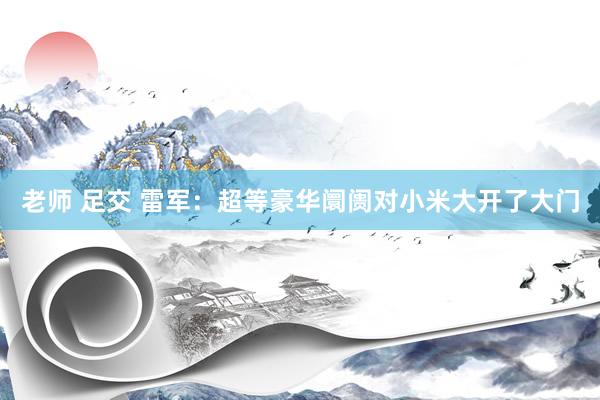 老师 足交 雷军：超等豪华阛阓对小米大开了大门