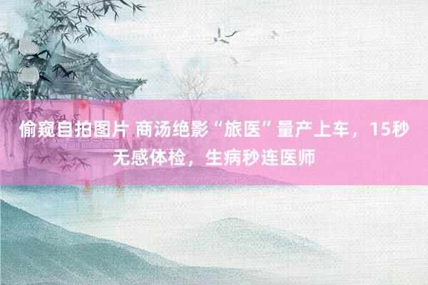 偷窥自拍图片 商汤绝影“旅医”量产上车，15秒无感体检，生病秒连医师