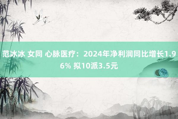 范冰冰 女同 心脉医疗：2024年净利润同比增长1.96% 拟10派3.5元