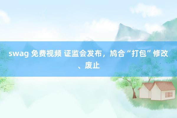 swag 免费视频 证监会发布，鸠合“打包”修改、废止