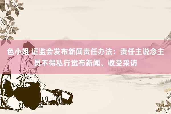 色小姐 证监会发布新闻责任办法：责任主说念主员不得私行觉布新闻、收受采访