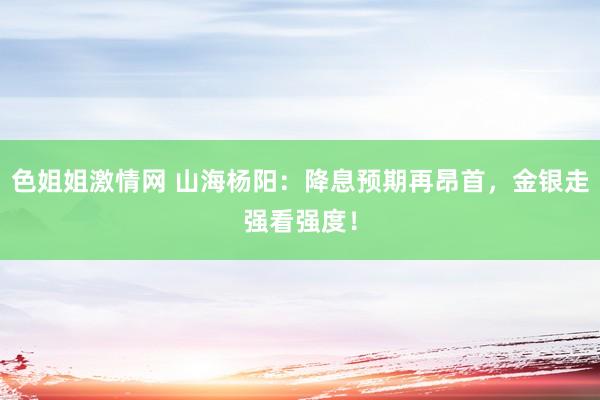 色姐姐激情网 山海杨阳：降息预期再昂首，金银走强看强度！
