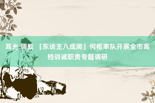 耳光 调教 【东谈主八成闻】何枢率队开展全市高档训诫职责专题调研