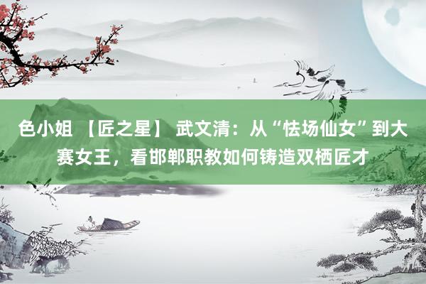 色小姐 【匠之星】 武文清：从“怯场仙女”到大赛女王，看邯郸职教如何铸造双栖匠才