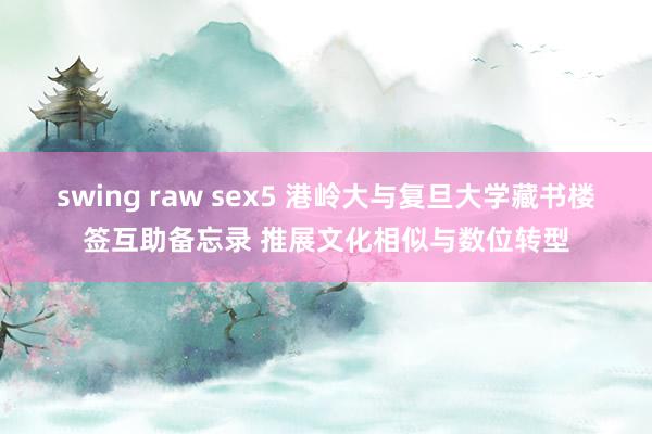 swing raw sex5 港岭大与复旦大学藏书楼签互助备忘录 推展文化相似与数位转型