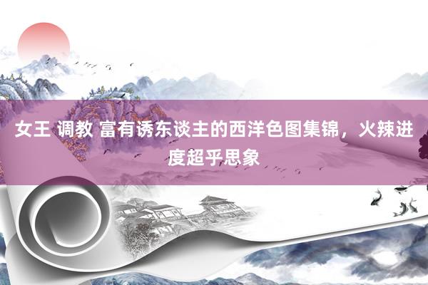 女王 调教 富有诱东谈主的西洋色图集锦，火辣进度超乎思象