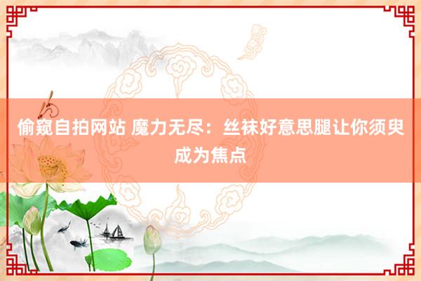 偷窥自拍网站 魔力无尽：丝袜好意思腿让你须臾成为焦点
