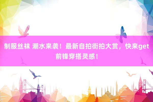 制服丝袜 潮水来袭！最新自拍街拍大赏，快来get前锋穿搭灵感！