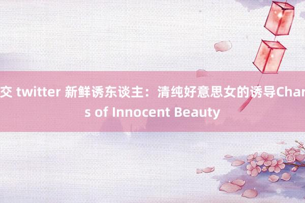 足交 twitter 新鲜诱东谈主：清纯好意思女的诱导Charms of Innocent Beauty