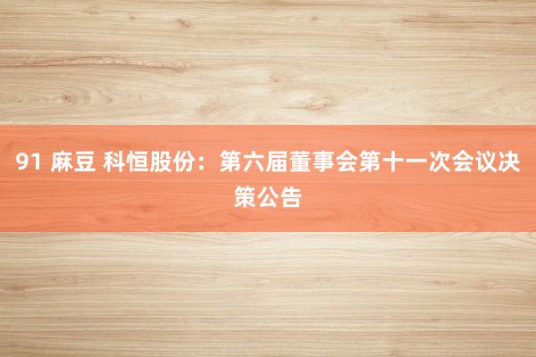 91 麻豆 科恒股份：第六届董事会第十一次会议决策公告