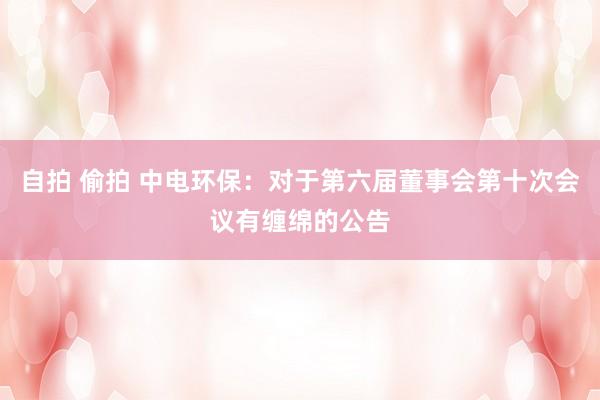 自拍 偷拍 中电环保：对于第六届董事会第十次会议有缠绵的公告