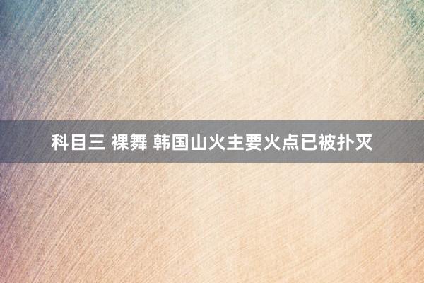 科目三 裸舞 韩国山火主要火点已被扑灭