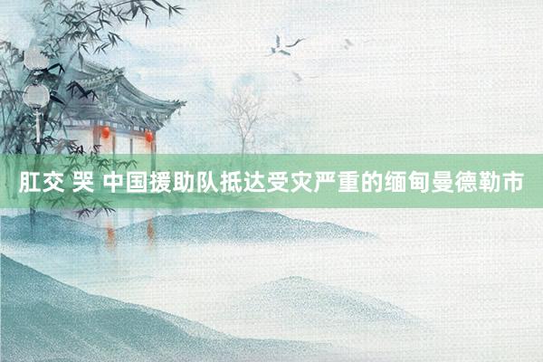 肛交 哭 中国援助队抵达受灾严重的缅甸曼德勒市