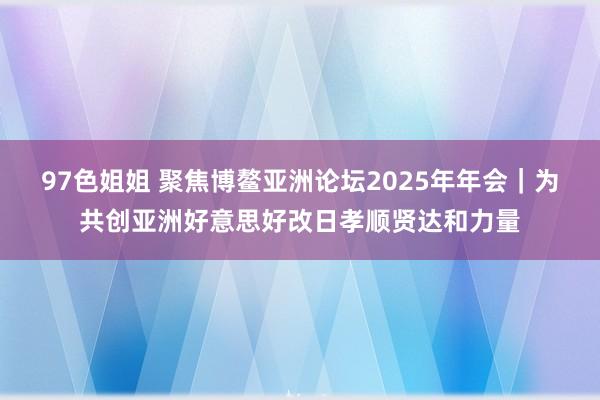 97色姐姐 聚焦博鳌亚洲论坛2025年年会｜为共创亚洲好意思好改日孝顺贤达和力量