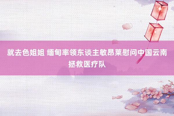 就去色姐姐 缅甸率领东谈主敏昂莱慰问中国云南拯救医疗队