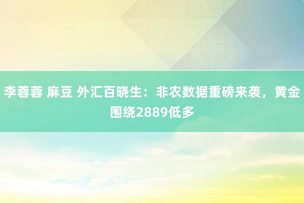 李蓉蓉 麻豆 外汇百晓生：非农数据重磅来袭，黄金围绕2889低多