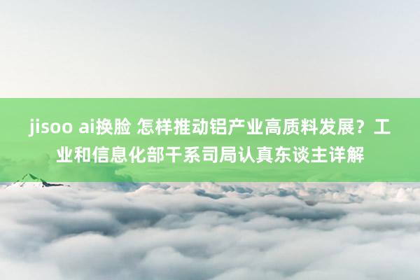 jisoo ai换脸 怎样推动铝产业高质料发展？工业和信息化部干系司局认真东谈主详解