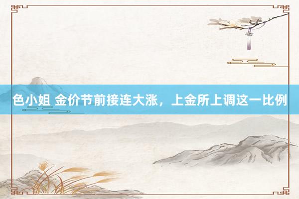 色小姐 金价节前接连大涨，上金所上调这一比例
