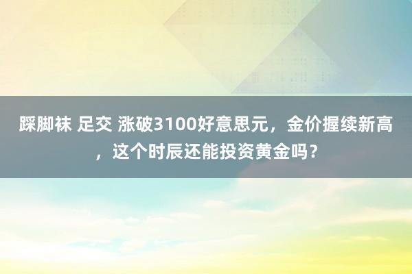 踩脚袜 足交 涨破3100好意思元，金价握续新高，这个时辰还能投资黄金吗？