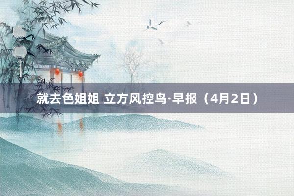 就去色姐姐 立方风控鸟·早报（4月2日）