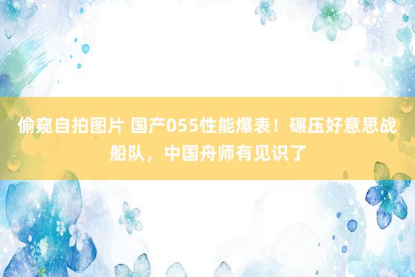 偷窥自拍图片 国产055性能爆表！碾压好意思战船队，中国舟师有见识了