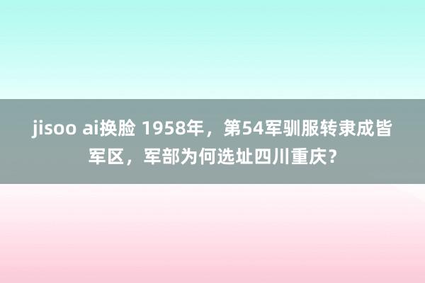 jisoo ai换脸 1958年，第54军驯服转隶成皆军区，军部为何选址四川重庆？
