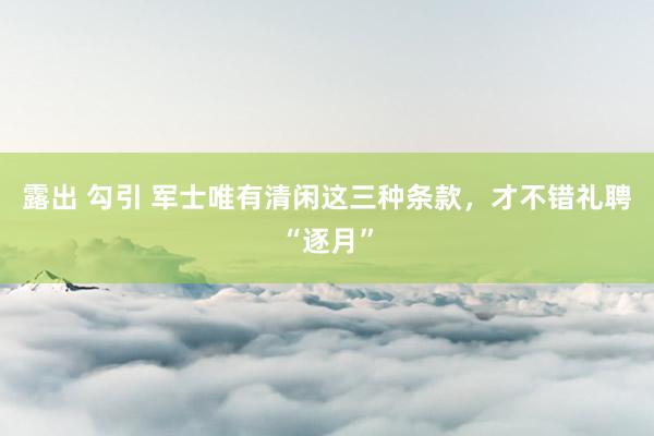 露出 勾引 军士唯有清闲这三种条款，才不错礼聘“逐月”