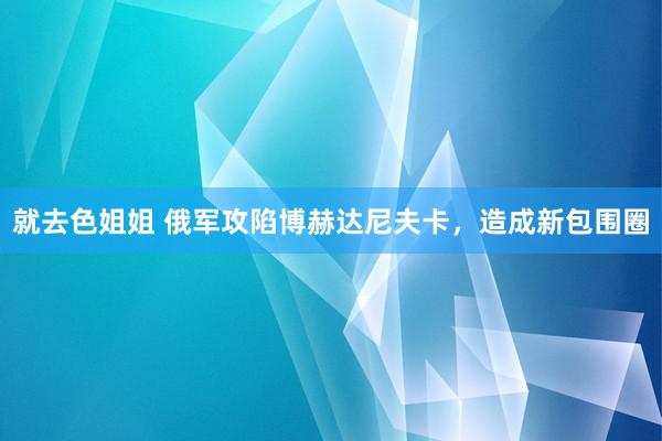 就去色姐姐 俄军攻陷博赫达尼夫卡，造成新包围圈