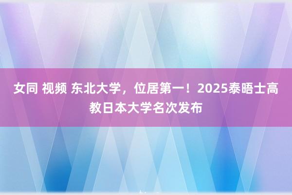 女同 视频 东北大学，位居第一！2025泰晤士高教日本大学名次发布