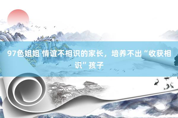 97色姐姐 情谊不相识的家长，培养不出“收获相识”孩子