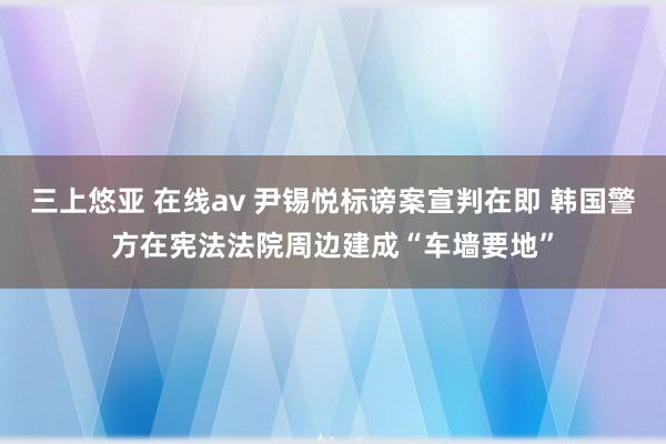 三上悠亚 在线av 尹锡悦标谤案宣判在即 韩国警方在宪法法院周边建成“车墙要地”