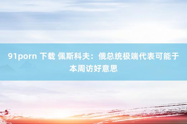91porn 下载 佩斯科夫：俄总统极端代表可能于本周访好意思