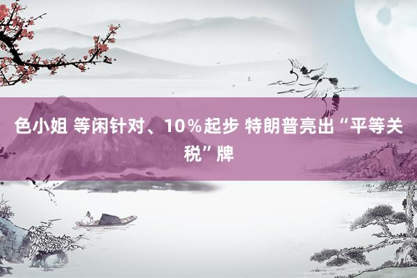 色小姐 等闲针对、10％起步 特朗普亮出“平等关税”牌
