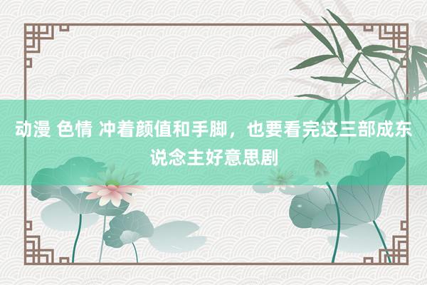 动漫 色情 冲着颜值和手脚，也要看完这三部成东说念主好意思剧