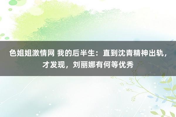 色姐姐激情网 我的后半生：直到沈青精神出轨，才发现，刘丽娜有何等优秀