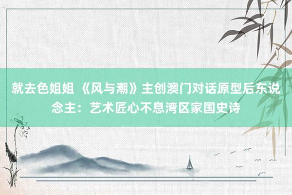 就去色姐姐 《风与潮》主创澳门对话原型后东说念主：艺术匠心不息湾区家国史诗