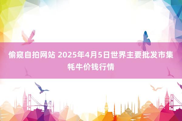 偷窥自拍网站 2025年4月5日世界主要批发市集牦牛价钱行情