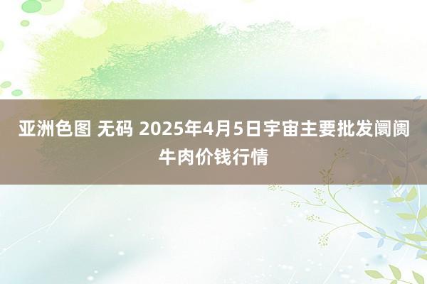 亚洲色图 无码 2025年4月5日宇宙主要批发阛阓牛肉价钱行情