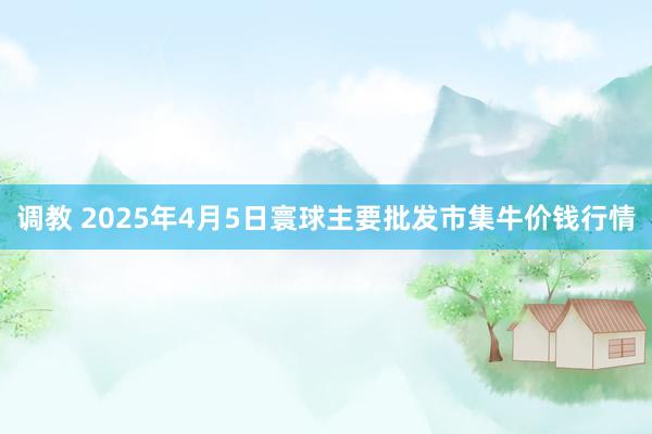 调教 2025年4月5日寰球主要批发市集牛价钱行情