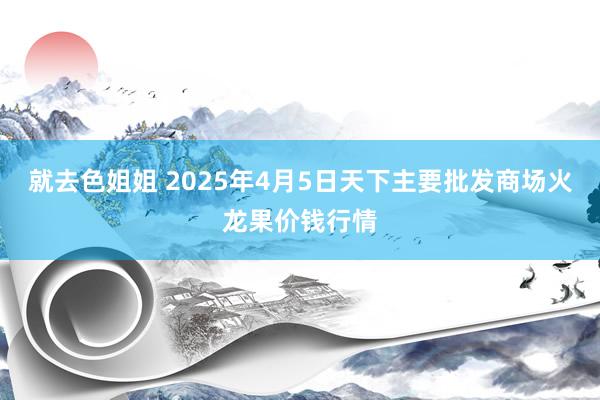 就去色姐姐 2025年4月5日天下主要批发商场火龙果价钱行情