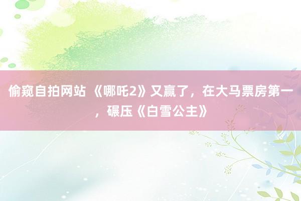偷窥自拍网站 《哪吒2》又赢了，在大马票房第一，碾压《白雪公主》