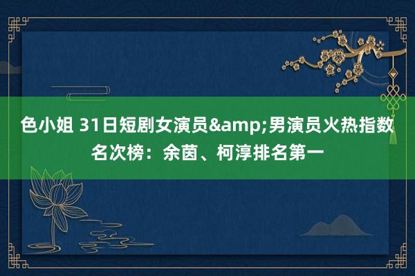 色小姐 31日短剧女演员&男演员火热指数名次榜：余茵、柯淳排名第一